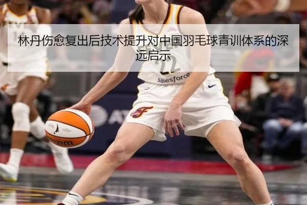 林丹伤愈复出后技术提升对中国羽毛球青训体系的深远启示
