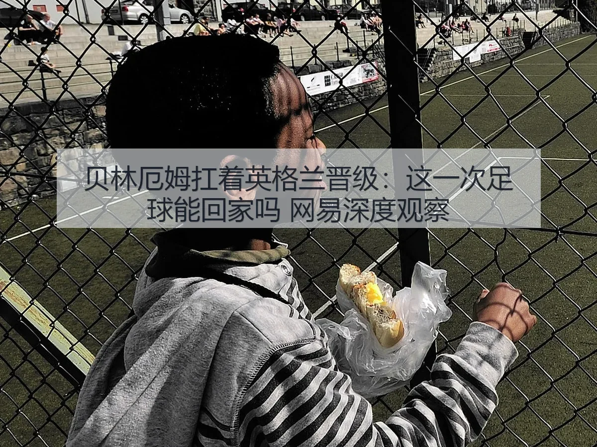 贝林厄姆扛着英格兰晋级：这一次足球能回家吗 深度观察